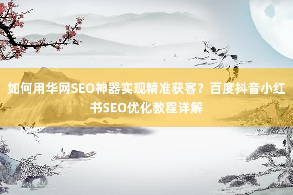 如何用华网SEO神器实现精准获客？百度抖音小红书SEO优化教程详解