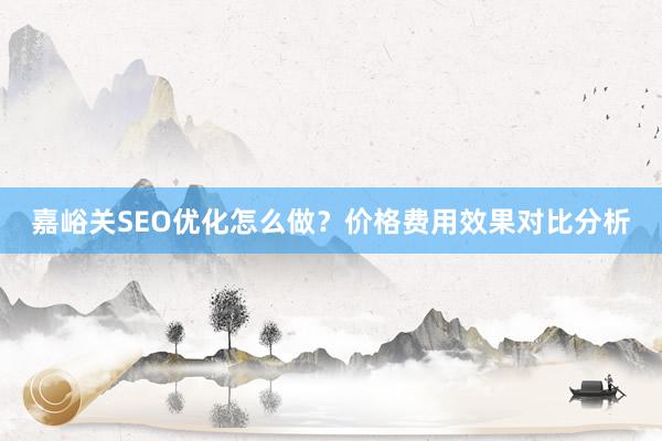 嘉峪关SEO优化怎么做？价格费用效果对比分析