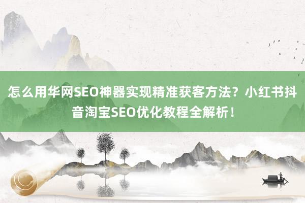 怎么用华网SEO神器实现精准获客方法？小红书抖音淘宝SEO优化教程全解析！