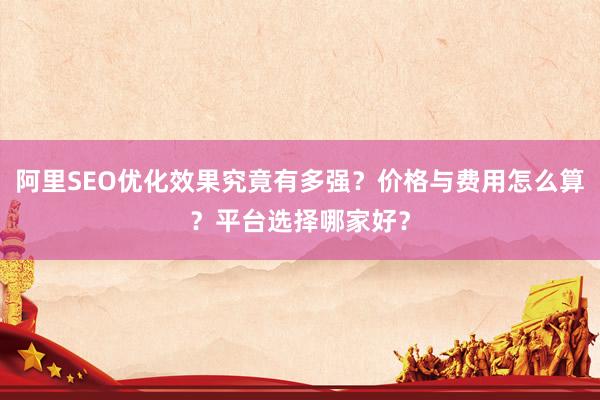 阿里SEO优化效果究竟有多强？价格与费用怎么算？平台选择哪家好？
