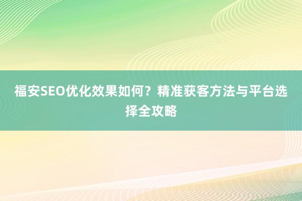 福安SEO优化效果如何？精准获客方法与平台选择全攻略