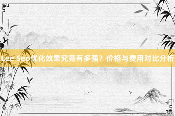 Lee Seo优化效果究竟有多强？价格与费用对比分析