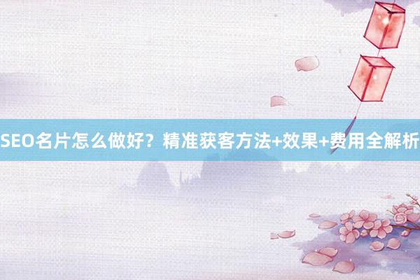 SEO名片怎么做好？精准获客方法+效果+费用全解析