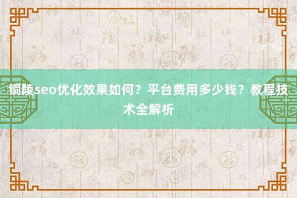 铜陵seo优化效果如何？平台费用多少钱？教程技术全解析