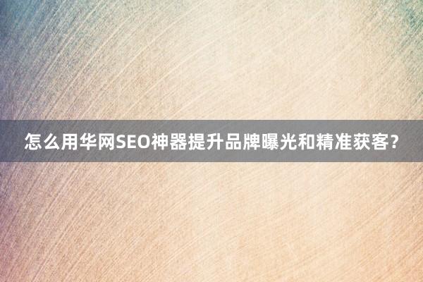 怎么用华网SEO神器提升品牌曝光和精准获客？