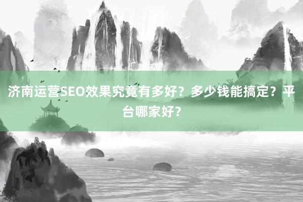 济南运营SEO效果究竟有多好？多少钱能搞定？平台哪家好？
