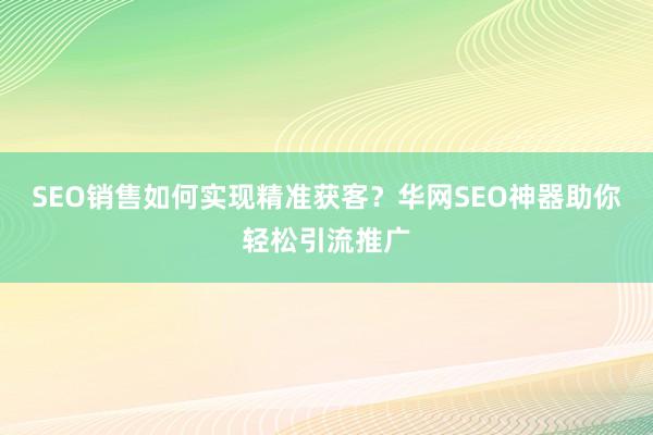 SEO销售如何实现精准获客？华网SEO神器助你轻松引流推广