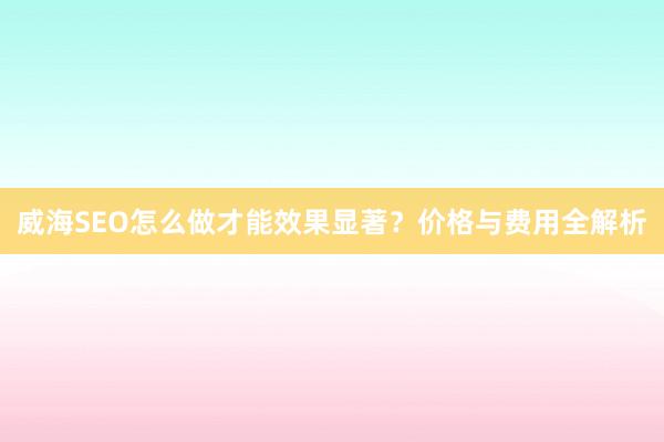 威海SEO怎么做才能效果显著？价格与费用全解析