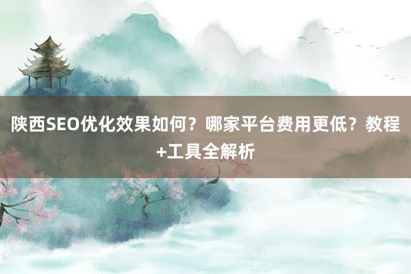 陕西SEO优化效果如何？哪家平台费用更低？教程+工具全解析