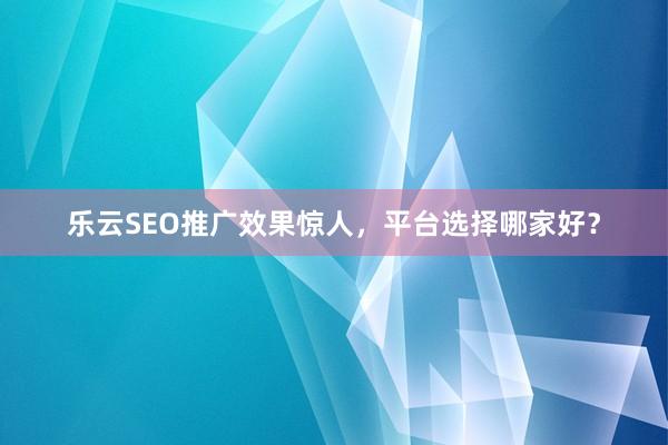 乐云SEO推广效果惊人，平台选择哪家好？
