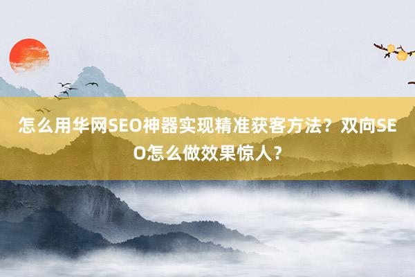 怎么用华网SEO神器实现精准获客方法？双向SEO怎么做效果惊人？