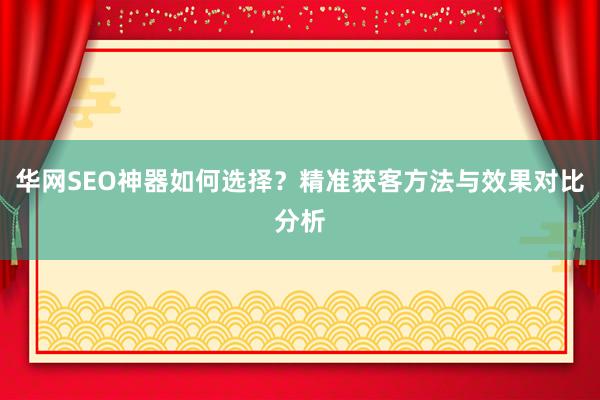华网SEO神器如何选择？精准获客方法与效果对比分析