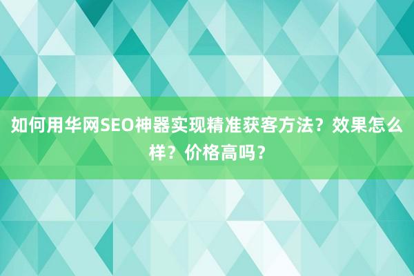 如何用华网SEO神器实现精准获客方法？效果怎么样？价格高吗？