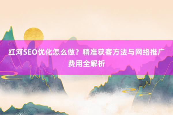 红河SEO优化怎么做？精准获客方法与网络推广费用全解析