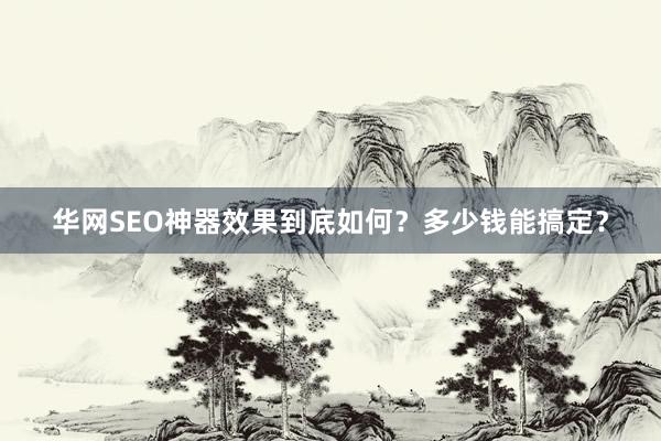 华网SEO神器效果到底如何？多少钱能搞定？