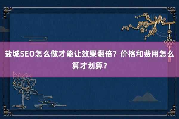 盐城SEO怎么做才能让效果翻倍？价格和费用怎么算才划算？