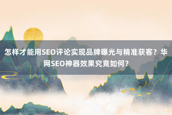 怎样才能用SEO评论实现品牌曝光与精准获客？华网SEO神器效果究竟如何？